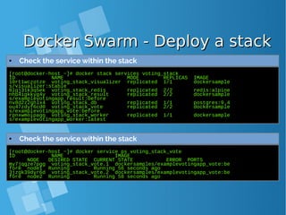 Docker Swarm - Deploy a stackDocker Swarm - Deploy a stack
[root@docker-host ~]# docker stack services voting_stack
ID NAME MODE REPLICAS IMAGE
10rt1wczotze voting_stack_visualizer replicated 1/1 dockersample
s/visualizer:stable
8lqj31k3q5ek voting_stack_redis replicated 2/2 redis:alpine
nhb4igkkyg4y voting_stack_result replicated 2/2 dockersample
s/examplevotingapp_result:before
nv8d2z2qhlx4 voting_stack_db replicated 1/1 postgres:9.4
ou47zdyf6cd0 voting_stack_vote replicated 2/2 dockersample
s/examplevotingapp_vote:before
rpnxwmoipagq voting_stack_worker replicated 1/1 dockersample
s/examplevotingapp_worker:latest
● Check the service within the stack
[root@docker-host ~]# docker service ps voting_stack_vote
ID NAME IMAGE
NODE DESIRED STATE CURRENT STATE ERROR PORTS
my7jqgze7pgg voting_stack_vote.1 dockersamples/examplevotingapp_vote:be
fore node1 Running Running 56 seconds ago
3jzgk39dyr6d voting_stack_vote.2 dockersamples/examplevotingapp_vote:be
fore node2 Running Running 58 seconds ago
● Check the service within the stack
 