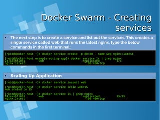 Docker Swarm - CreatingDocker Swarm - Creating
servicesservices
[root@docker-host ~]# docker service create -p 80:80 --name web nginx:latest
[root@docker-host example-voting-app]# docker service ls | grep nginx
24jakxhfl06l web replicated 1/1
nginx:latest *:80->80/tcp
● The next step is to create a service and list out the services. This creates a
single service called web that runs the latest nginx, type the below
commands in the first terminal:
[root@docker-host ~]# docker service inspect web
[root@docker-host ~]# docker service scale web=15
web scaled to 15
[root@docker-host ~]# docker service ls | grep nginx
24jakxhfl06l web replicated 15/15
nginx:latest *:80->80/tcp
● Scaling Up Application
 