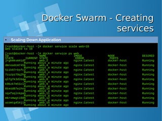 Docker Swarm - CreatingDocker Swarm - Creating
servicesservices
[root@docker-host ~]# docker service scale web=10
web scaled to 10
[root@docker-host ~]# docker service ps web
ID NAME IMAGE NODE DESIRED
STATE CURRENT STATE ERROR PORTS
jrgkmkvm4idf web.2 nginx:latest docker-host Running
Running about a minute ago
dmreadcm745k web.4 nginx:latest docker-host Running
Running about a minute ago
5iik87rbsfc2 web.6 nginx:latest docker-host Running
Running about a minute ago
7cuzpz79q2hp web.7 nginx:latest docker-host Running
Running about a minute ago
ql7g7k3dlbqw web.8 nginx:latest docker-host Running
Running about a minute ago
k0bzk7m51cln web.9 nginx:latest docker-host Running
Running about a minute ago
0teod07eihns web.10 nginx:latest docker-host Running
Running about a minute ago
sqxfaqlnkpab web.11 nginx:latest docker-host Running
Running about a minute ago
mkrsmwgti606 web.12 nginx:latest docker-host Running
Running about a minute ago
ucomtg454jlk web.15 nginx:latest docker-host Running
Running about a minute ago
● Scaling Down Application
 