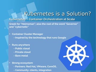Kubernetes is a Solution?Kubernetes is a Solution?
Kubernetes – Container Orchestration at ScaleKubernetes – Container Orchestration at Scale
Greek for “Helmsman”; also the root of the word “Governor”
and “cybernetic”
• Container Cluster Manager
- Inspired by the technology that runs Google
• Runs anywhere
- Public cloud
- Private cloud
- Bare metal
• Strong ecosystem
- Partners: Red Hat, VMware, CoreOS..
- Community: clients, integration
 