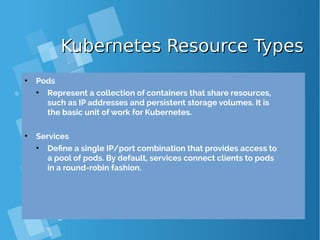 Kubernetes Resource TypesKubernetes Resource Types
●
Pods
●
Represent a collection of containers that share resources,
such as IP addresses and persistent storage volumes. It is
the basic unit of work for Kubernetes.
●
Services
●
Define a single IP/port combination that provides access to
a pool of pods. By default, services connect clients to pods
in a round-robin fashion.
 