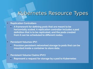 Kubernetes Resource TypesKubernetes Resource Types
●
Replication Controllers
●
A framework for defining pods that are meant to be
horizontally scaled. A replication controller includes a pod
definition that is to be replicated, and the pods created
from it can be scheduled to different nodes.
●
Persistent Volumes (PV)
●
Provision persistent networked storage to pods that can be
mounted inside a container to store data.
●
Persistent Volume Claims (PVC)
●
Represent a request for storage by a pod to Kubernetes
 