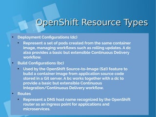 OpenShift Resource TypesOpenShift Resource Types
●
Deployment Configurations (dc)
●
Represent a set of pods created from the same container
image, managing workflows such as rolling updates. A dc
also provides a basic but extensible Continuous Delivery
workflow.
●
Build Configurations (bc)
●
Used by the OpenShift Source-to-Image (S2I) feature to
build a container image from application source code
stored in a Git server. A bc works together with a dc to
provide a basic but extensible Continuous
Integration/Continuous Delivery workflow.
●
Routes
●
Represent a DNS host name recognized by the OpenShift
router as an ingress point for applications and
microservices.
 
