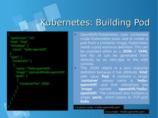 Kubernetes: Building PodKubernetes: Building Pod
{
"apiVersion": "v1",
"kind": "Pod",
"metadata": {
"name": "hello‐openshift"
},
"spec": {
"containers": [
{
"name": "hello‐openshift",
"image": "openshift/hello‐openshift",
"ports": [
{
"containerPort": 8080
}
]
}
]
}
} # kubectl create –f hello-openshift.yaml
# oc create –f hello-openshift.yaml
● OpenShift/Kubernetes runs containers
inside Kubernetes pods, and to create a
pod from a container image, Kubernetes
needs a pod resource definition. This can
be provided either as a JSON or YAML
text file, or can be generated from
defaults by oc new-app or the web
console.
● This JSON object is a pod resource
definition because it has attribute "kind"
with value "Pod". It contains a single
"container" whose name is "hello-
openshift" and that references the
"image" named "openshift/hello-
openshift". The container also contains a
single "ports", which listens to TCP port
8080.
 