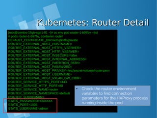 Kubernetes: Router DetailKubernetes: Router Detail
[root@centos-16gb-sgp1-01 ~]# oc env pod router-1-b97bv --list
# pods router-1-b97bv, container router
DEFAULT_CERTIFICATE_DIR=/etc/pki/tls/private
ROUTER_EXTERNAL_HOST_HOSTNAME=
ROUTER_EXTERNAL_HOST_HTTPS_VSERVER=
ROUTER_EXTERNAL_HOST_HTTP_VSERVER=
ROUTER_EXTERNAL_HOST_INSECURE=false
ROUTER_EXTERNAL_HOST_INTERNAL_ADDRESS=
ROUTER_EXTERNAL_HOST_PARTITION_PATH=
ROUTER_EXTERNAL_HOST_PASSWORD=
ROUTER_EXTERNAL_HOST_PRIVKEY=/etc/secret-volume/router.pem
ROUTER_EXTERNAL_HOST_USERNAME=
ROUTER_EXTERNAL_HOST_VXLAN_GW_CIDR=
ROUTER_SERVICE_HTTPS_PORT=443
ROUTER_SERVICE_HTTP_PORT=80
ROUTER_SERVICE_NAME=router
ROUTER_SERVICE_NAMESPACE=default
ROUTER_SUBDOMAIN=
STATS_PASSWORD=XXXXXX
STATS_PORT=1936
STATS_USERNAME=admin
● Check the router environment
variables to find connection
parameters for the HAProxy process
running inside the pod
 