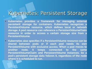 Kubernetes: Persistent StorageKubernetes: Persistent Storage
● Kubernetes provides a framework for managing external
persistent storage for containers. Kubernetes recognizes a
PersistentVolume resource, which defines local or network
storage. A pod resource can reference a PersistentVolumeClaim
resource in order to access a certain storage size from a
PersistentVolume.
● Kubernetes also specifies if a PersistentVolume resource can be
shared between pods or if each pod needs its own
PersistentVolume with exclusive access. When a pod moves to
another node, it keeps connected to the same
PersistentVolumeClaim and PersistentVolume instances. So a
pod's persistent storage data follows it, regardless of the node
where it is scheduled to run.
 