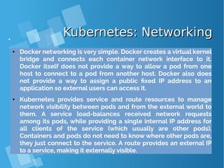 Kubernetes: NetworkingKubernetes: Networking
● Docker networking is very simple. Docker creates a virtual kernel
bridge and connects each container network interface to it.
Docker itself does not provide a way to allow a pod from one
host to connect to a pod from another host. Docker also does
not provide a way to assign a public fixed IP address to an
application so external users can access it.
● Kubernetes provides service and route resources to manage
network visibility between pods and from the external world to
them. A service load-balances received network requests
among its pods, while providing a single internal IP address for
all clients of the service (which usually are other pods).
Containers and pods do not need to know where other pods are,
they just connect to the service. A route provides an external IP
to a service, making it externally visible.
 