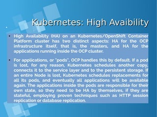 Kubernetes: High AvaibilityKubernetes: High Avaibility
● High Availability (HA) on an Kubernetes/OpenShift Container
Platform cluster has two distinct aspects: HA for the OCP
infrastructure itself, that is, the masters, and HA for the
applications running inside the OCP cluster.
● For applications, or "pods", OCP handles this by default. If a pod
is lost, for any reason, Kubernetes schedules another copy,
connects it to the service layer and to the persistent storage. If
an entire Node is lost, Kubernetes schedules replacements for
all its pods, and eventually all applications will be available
again. The applications inside the pods are responsible for their
own state, so they need to be HA by themselves, if they are
stateful, employing proven techniques such as HTTP session
replication or database replication.
 
