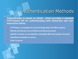 Authentication MethodsAuthentication Methods
● Authentication is based on OAuth , which provides a standard
HTTP-based API for authenticating both interactive and non-
interactive clients.
– HTTP Basic, to delegate to external Single Sign-On (SSO) systems
– GitHub and GitLab, to use GitHub and GitLab accounts
– OpenID Connect, to use OpenID-compatible SSO and Google Accounts
– OpenStack Keystone v3 server
– LDAP v3 server
 