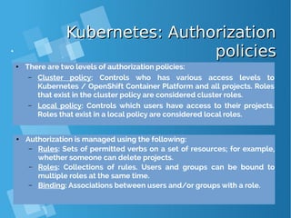 Kubernetes: AuthorizationKubernetes: Authorization
policiespolicies
● There are two levels of authorization policies:
– Cluster policy: Controls who has various access levels to
Kubernetes / OpenShift Container Platform and all projects. Roles
that exist in the cluster policy are considered cluster roles.
– Local policy: Controls which users have access to their projects.
Roles that exist in a local policy are considered local roles.
● Authorization is managed using the following:
– Rules: Sets of permitted verbs on a set of resources; for example,
whether someone can delete projects.
– Roles: Collections of rules. Users and groups can be bound to
multiple roles at the same time.
– Binding: Associations between users and/or groups with a role.
 