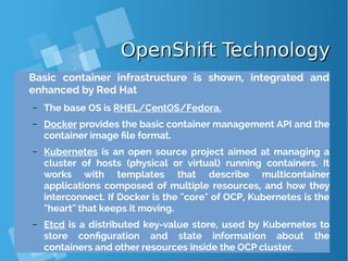 OpenShift TechnologyOpenShift Technology
Basic container infrastructure is shown, integrated and
enhanced by Red Hat
– The base OS is RHEL/CentOS/Fedora.
– Docker provides the basic container management API and the
container image file format.
– Kubernetes is an open source project aimed at managing a
cluster of hosts (physical or virtual) running containers. It
works with templates that describe multicontainer
applications composed of multiple resources, and how they
interconnect. If Docker is the "core" of OCP, Kubernetes is the
"heart" that keeps it moving.
– Etcd is a distributed key-value store, used by Kubernetes to
store configuration and state information about the
containers and other resources inside the OCP cluster.
 