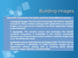 Building ImagesBuilding Images
● OpenShift/Kubernetes can build a pod from three different sources
– A container image: The first source leverages the Docker container
ecosystem. Many vendors package their applications as container
images, and a pod can be created to run those application images
inside OpenShift
– A Dockerfile: The second source also leverages the Docker
container ecosystem. A Dockerfile is the Docker community
standard way of specifying a script to build a container image from
Linux OS distribution tools.
– Application source code (Source-to-Image or S2I): The third source,
S2I, empowers a developer to build container images for an
application without dealing with or knowing about Docker
internals, image registries, and Dockerfiles
 