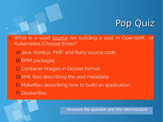 Pop QuizPop Quiz
● What is a valid source for building a pod in OpenShift or
Kubernetes (Choose three)?
A)Java, Node.js, PHP, and Ruby source code
B)RPM packages
C)Container images in Docker format
D)XML files describing the pod metadata
E) Makefiles describing how to build an application
F) Dockerfiles
Answers the question and Win Merchandize
 