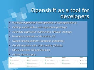 Openshift as a tool forOpenshift as a tool for
developersdevelopers
●
Facilitate deployment and operation of web applications:Facilitate deployment and operation of web applications:
●
Getting started with a web application/prototypeGetting started with a web application/prototype
●
Automate application deployment, rollback changesAutomate application deployment, rollback changes
●
No need to maintain a VM and its OSNo need to maintain a VM and its OS
●
Switch hosting platform (container portability)Switch hosting platform (container portability)
●
Good integration with code hosting (GitLab)Good integration with code hosting (GitLab)
●
CI/CD pipelines (GitLab/Jenkins)CI/CD pipelines (GitLab/Jenkins)
●
GitLab Review appsGitLab Review apps
 