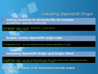 Installing Openshift OriginInstalling Openshift Origin
● Setting hostname at /etc/hosts file, for example:
ip-address domain-name.tld
[root@docker-host ~]# cat /etc/hosts | grep docker
10.7.60.26 docker-host
● Enable Centos Openshift origin repo
[root@docker-host ~]# yum install centos-release-openshift-origin
● Installing Openshift Origin and Origin client
[root@docker-host ~]# yum install wget git net-tools bind-utils iptables-services
bridge-utils bash-completion origin-clients origin
Skip all step above, if all requirment already matchSkip all step above, if all requirment already match
 