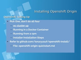 Installing Openshift OriginInstalling Openshift Origin
OpenShift: Setting UpOpenShift: Setting Up
● Pick One, don't do all four
– oc cluster up
– Running in a Docker Container
– Running from a rpm
– Installer Installation Steps
● Refer to github.com/isnuryusuf/openshift-install/
– File: openshift-origin-quickstart.md
 