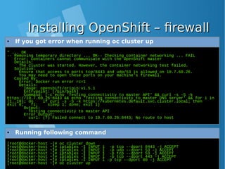 Installing OpenShift – firewallInstalling OpenShift – firewall
" ... OK
-- Removing temporary directory ... OK-- Checking container networking ... FAIL
Error: containers cannot communicate with the OpenShift master
Details:
The cluster was started. However, the container networking test failed.
Solution:
Ensure that access to ports tcp/8443 and udp/53 is allowed on 10.7.60.26.
You may need to open these ports on your machine's firewall.
Caused By:
Error: Docker run error rc=1
Details:
Image: openshift/origin:v1.5.1
Entrypoint: [/bin/bash]
Command: [-c echo 'Testing connectivity to master API' && curl -s -S -k
https://10.7.60.26:8443 && echo 'Testing connectivity to master DNS server' && for i in
{1..10}; do if curl -s -S -k https://kubernetes.default.svc.cluster.local; then
exit 0; fi; sleep 1; done; exit 1]
Output:
Testing connectivity to master API
Error Output:
curl: (7) Failed connect to 10.7.60.26:8443; No route to host
● If you got error when running oc cluster up
[root@docker-host ~]# oc cluster down
[root@docker-host ~]# iptables -I INPUT 1 -p tcp --dport 8443 -j ACCEPT
[root@docker-host ~]# iptables -I INPUT 1 -p udp --dport 53 -j ACCEPT
[root@docker-host ~]# iptables -I INPUT 1 -p tcp --dport 53 -j ACCEPT
[root@docker-host ~]# iptables -I INPUT 1 -p tcp --dport 443 -j ACCEPT
[root@docker-host ~]# iptables -I INPUT 1 -p tcp --dport 80 -j ACCEPT
[root@docker-host ~]# oc cluster up
● Running following command
 