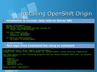 Installing OpenShift OriginInstalling OpenShift Origin
-- Server Information ...
OpenShift server started.
The server is accessible via web console at:
https://10.7.60.26:8443
You are logged in as:
User: developer
Password: developer
To login as administrator:
oc login -u system:admin
● Installation is success, take note on Server URL
[root@docker-host ~]# oc login -u system:admin
Logged into "https://10.7.60.26:8443" as "system:admin" using existing credentials.
You have access to the following projects and can switch between them with 'oc project
<projectname>':
default
kube-system
* myproject
openshift
openshift-infra
Using project "myproject".
● Test login from Command line using oc command
 