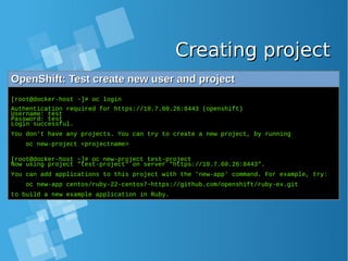 Creating projectCreating project
OpenShift: Test create new user and projectOpenShift: Test create new user and project
[root@docker-host ~]# oc login
Authentication required for https://10.7.60.26:8443 (openshift)
Username: test
Password: test
Login successful.
You don't have any projects. You can try to create a new project, by running
oc new-project <projectname>
[root@docker-host ~]# oc new-project test-project
Now using project "test-project" on server "https://10.7.60.26:8443".
You can add applications to this project with the 'new-app' command. For example, try:
oc new-app centos/ruby-22-centos7~https://github.com/openshift/ruby-ex.git
to build a new example application in Ruby.
 