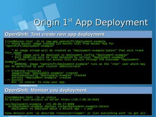 Origin 1Origin 1stst
App DeploymentApp Deployment
OpenShift: Test create new app deploymentOpenShift: Test create new app deployment
[root@docker-host ~]# oc new-app openshift/deployment-example
--> Found Docker image 1c839d8 (23 months old) from Docker Hub for
"openshift/deployment-example"
* An image stream will be created as "deployment-example:latest" that will track
this image
* This image will be deployed in deployment config "deployment-example"
* Port 8080/tcp will be load balanced by service "deployment-example"
* Other containers can access this service through the hostname "deployment-
example"
* WARNING: Image "openshift/deployment-example" runs as the 'root' user which may
not be permitted by your cluster administrator
--> Creating resources ...
imagestream "deployment-example" created
deploymentconfig "deployment-example" created
service "deployment-example" created
--> Success
Run 'oc status' to view your app.
OpenShift: Monitor you deploymentOpenShift: Monitor you deployment
[root@docker-host ~]# oc status
In project test-project on server https://10.7.60.26:8443
svc/deployment-example - 172.30.96.17:8080
dc/deployment-example deploys istag/deployment-example:latest
deployment #1 deployed about a minute ago - 1 pod
View details with 'oc describe <resource>/<name>' or list everything with 'oc get all'.
 