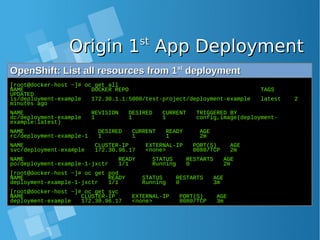 Origin 1Origin 1stst
App DeploymentApp Deployment
OpenShift: List all resources from 1OpenShift: List all resources from 1stst
deploymentdeployment
[root@docker-host ~]# oc get all
NAME DOCKER REPO TAGS
UPDATED
is/deployment-example 172.30.1.1:5000/test-project/deployment-example latest 2
minutes ago
NAME REVISION DESIRED CURRENT TRIGGERED BY
dc/deployment-example 1 1 1 config,image(deployment-
example:latest)
NAME DESIRED CURRENT READY AGE
rc/deployment-example-1 1 1 1 2m
NAME CLUSTER-IP EXTERNAL-IP PORT(S) AGE
svc/deployment-example 172.30.96.17 <none> 8080/TCP 2m
NAME READY STATUS RESTARTS AGE
po/deployment-example-1-jxctr 1/1 Running 0 2m
[root@docker-host ~]# oc get pod
NAME READY STATUS RESTARTS AGE
deployment-example-1-jxctr 1/1 Running 0 3m
[root@docker-host ~]# oc get svc
NAME CLUSTER-IP EXTERNAL-IP PORT(S) AGE
deployment-example 172.30.96.17 <none> 8080/TCP 3m
 