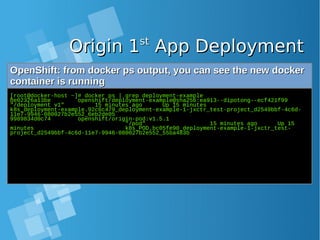 Origin 1Origin 1stst
App DeploymentApp Deployment
OpenShift: from docker ps output, you can see the new dockerOpenShift: from docker ps output, you can see the new docker
container is runningcontainer is running
[root@docker-host ~]# docker ps | grep deployment-example
be02326a13be openshift/deployment-example@sha256:ea913--dipotong--ecf421f99
"/deployment v1" 15 minutes ago Up 15 minutes
k8s_deployment-example.92c6c479_deployment-example-1-jxctr_test-project_d2549bbf-4c6d-
11e7-9946-080027b2e552_6eb2de05
9989834d0c74 openshift/origin-pod:v1.5.1
"/pod" 15 minutes ago Up 15
minutes k8s_POD.bc05fe90_deployment-example-1-jxctr_test-
project_d2549bbf-4c6d-11e7-9946-080027b2e552_55ba483b
 