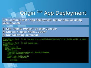 OriginOrigin 2nd2nd
App DeploymentApp Deployment
Lets continue to 2Lets continue to 2ndnd
App deployment, but for now, we usingApp deployment, but for now, we using
Web ConsoleWeb Console
1)1) Klik “Add to Project” on Web ConsoleKlik “Add to Project” on Web Console
2)2) Choose “Import YAML / JSON”Choose “Import YAML / JSON”
3)3) Run following command:Run following command:
[root@docker-host ~]# oc new-app https://github.com/openshift/ruby-hello-world -o yaml >
myapp.yaml
[root@docker-host ~]# cat myapp.yaml
apiVersion: v1
items:
- apiVersion: v1
kind: ImageStream
metadata:
annotations:
openshift.io/generated-by: OpenShiftNewApp
creationTimestamp: null
labels:
app: ruby-hello-world
name: ruby-22-centos7
-------DIPOTONG-------------
 