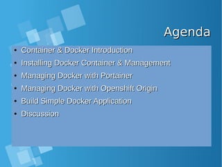AgendaAgenda
●
Container & Docker IntroductionContainer & Docker Introduction
●
Installing Docker Container & ManagementInstalling Docker Container & Management
●
Managing Docker with PortainerManaging Docker with Portainer
●
Managing Docker with Openshift OriginManaging Docker with Openshift Origin
●
Build Simple Docker ApplicationBuild Simple Docker Application
●
DiscussionDiscussion
 