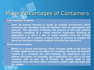 Major Advantages of ContainersMajor Advantages of Containers
● Low hardware footprint
– Uses OS internal features to create an isolated environment where
resources are managed using OS facilities such as namespaces and
cgroups. This approach minimizes the amount of CPU and memory
overhead compared to a virtual machine hypervisor. Running an
application in a VM is a way to create isolation from the running
environment, but it requires a heavy layer of services to support the
same low hardware footprint isolation provided by containers.
● Environment isolation
– Works in a closed environment where changes made to the host OS
or other applications do not affect the container. Because the libraries
needed by a container are self-contained, the application can run
without disruption. For example, each application can exist in its own
container with its own set of libraries. An update made to one
container does not affect other containers, which might not work with
the update.
 