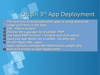 Origin 3Origin 3rdrd
App DeploymentApp Deployment
The next way to build openshift apps is using source-to-The next way to build openshift apps is using source-to-
image (s2i) here is the stepimage (s2i) here is the step
1)1) Clik “Add to project”Clik “Add to project”
2)2) Choose the Laguage, for example: PHPChoose the Laguage, for example: PHP
3)3) Use latest PHP Version: 7.0-latest and click selectUse latest PHP Version: 7.0-latest and click select
4)4) Input you App Name, for example: my-php-appInput you App Name, for example: my-php-app
5)5) On GIT Repo URL, input:On GIT Repo URL, input:
https://github.com/OpenShiftDemos/os-sample-phphttps://github.com/OpenShiftDemos/os-sample-php
6)6) And click Create to start deploymentAnd click Create to start deployment
 