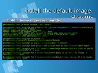 Install the default image-Install the default image-
streamsstreamsEnabling Image stream using ansibleEnabling Image stream using ansible
[root@docker-host]# mkdir /SOURCE ; cd /SOURCE
[root@docker-host SOURCE]# git clone https://github.com/openshift/openshift-ansible.git
Cloning into 'openshift-ansible'...
remote: Counting objects: 53839, done.
remote: Compressing objects: 100% (47/47), done.
remote: Total 53839 (delta 26), reused 43 (delta 11), pack-reused 53775
Receiving objects: 100% (53839/53839), 14.12 MiB | 930.00 KiB/s, done.
Resolving deltas: 100% (32741/32741), done.
[root@docker-host SOURCE]# cd openshift-
ansible/roles/openshift_examples/files/examples/latest/
[root@docker-host latest]# oc login -u system:admin -n default
[root@docker-host latest]# oadm policy add-cluster-role-to-user cluster-admin admin
[root@docker-host latest]# for f in image-streams/image-streams-centos7.json; do cat $f
| oc create -n openshift -f -; done
[root@docker-host latest]# for f in db-templates/*.json; do cat $f | oc create -n
openshift -f -; done
[root@docker-host latest]# for f in quickstart-templates/*.json; do cat $f | oc create
-n openshift -f -; done
 