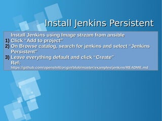 Install Jenkins PersistentInstall Jenkins Persistent
Install Jenkins using Image stream from ansibleInstall Jenkins using Image stream from ansible
1)1) Click “Add to project”Click “Add to project”
2)2) On Browse catalog, search for jenkins and select “JenkinsOn Browse catalog, search for jenkins and select “Jenkins
Persistent”Persistent”
3)3) Leave everything default and click “Create”Leave everything default and click “Create”
Ref:Ref:
https://github.com/openshift/origin/blob/master/examples/jenkins/README.mdhttps://github.com/openshift/origin/blob/master/examples/jenkins/README.md
Install Jenkins using Image stream from ansibleInstall Jenkins using Image stream from ansible
1)1) Click “Add to project”Click “Add to project”
2)2) On Browse catalog, search for jenkins and select “JenkinsOn Browse catalog, search for jenkins and select “Jenkins
Persistent”Persistent”
3)3) Leave everything default and click “Create”Leave everything default and click “Create”
Ref:Ref:
https://github.com/openshift/origin/blob/master/examples/jenkins/README.mdhttps://github.com/openshift/origin/blob/master/examples/jenkins/README.md
 