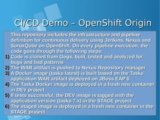 CI/CD Demo – OpenShift OriginCI/CD Demo – OpenShift Origin
This repository includes the infrastructure and pipelineThis repository includes the infrastructure and pipeline
definition for continuous delivery using Jenkins, Nexus anddefinition for continuous delivery using Jenkins, Nexus and
SonarQube on OpenShift. On every pipeline execution, theSonarQube on OpenShift. On every pipeline execution, the
code goes through the following steps:code goes through the following steps:
1)1) Code is cloned from Gogs, built, tested and analyzed forCode is cloned from Gogs, built, tested and analyzed for
bugs and bad patternsbugs and bad patterns
2)2) The WAR artifact is pushed to Nexus Repository managerThe WAR artifact is pushed to Nexus Repository manager
3)3) A Docker image (tasks:latest) is built based on the TasksA Docker image (tasks:latest) is built based on the Tasks
application WAR artifact deployed on JBoss EAP 6application WAR artifact deployed on JBoss EAP 6
4)4) The Tasks Docker image is deployed in a fresh new containerThe Tasks Docker image is deployed in a fresh new container
in DEV projectin DEV project
5)5) If tests successful, the DEV image is tagged with theIf tests successful, the DEV image is tagged with the
application version (tasks:7.x) in the STAGE projectapplication version (tasks:7.x) in the STAGE project
6)6) The staged image is deployed in a fresh new container in theThe staged image is deployed in a fresh new container in the
STAGE projectSTAGE project
 