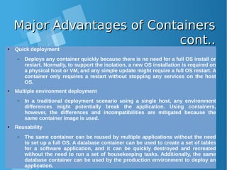 Major Advantages of ContainersMajor Advantages of Containers
cont..cont..● Quick deployment
– Deploys any container quickly because there is no need for a full OS install or
restart. Normally, to support the isolation, a new OS installation is required on
a physical host or VM, and any simple update might require a full OS restart. A
container only requires a restart without stopping any services on the host
OS.
● Multiple environment deployment
– In a traditional deployment scenario using a single host, any environment
differences might potentially break the application. Using containers,
however, the differences and incompatibilities are mitigated because the
same container image is used.
● Reusability
– The same container can be reused by multiple applications without the need
to set up a full OS. A database container can be used to create a set of tables
for a software application, and it can be quickly destroyed and recreated
without the need to run a set of housekeeping tasks. Additionally, the same
database container can be used by the production environment to deploy an
application.
 