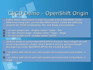 CI/CD Demo – OpenShift OriginCI/CD Demo – OpenShift Origin
Follow these instructions in order to create a local OpenShift cluster.Follow these instructions in order to create a local OpenShift cluster.
Otherwise using your current OpenShift cluster, create the followingOtherwise using your current OpenShift cluster, create the following
projects for CI/CD components, Dev and Stage environments:projects for CI/CD components, Dev and Stage environments:
1)1) # oc new-project dev --display-name="Tasks - Dev"# oc new-project dev --display-name="Tasks - Dev"
2)2) # oc new-project stage --display-name="Tasks - Stage"# oc new-project stage --display-name="Tasks - Stage"
3)3) # oc new-project cicd --display-name="CI/CD"# oc new-project cicd --display-name="CI/CD"
Jenkins needs to access OpenShift API to discover slave images as wellJenkins needs to access OpenShift API to discover slave images as well
accessing container images. Grant Jenkins service account enoughaccessing container images. Grant Jenkins service account enough
privileges to invoke OpenShift API for the created projects:privileges to invoke OpenShift API for the created projects:
1)1) # oc policy add-role-to-user edit system:serviceaccount:cicd:jenkins -n# oc policy add-role-to-user edit system:serviceaccount:cicd:jenkins -n
devdev
2)2) # oc policy add-role-to-user edit system:serviceaccount:cicd:jenkins -n# oc policy add-role-to-user edit system:serviceaccount:cicd:jenkins -n
stagestage
 