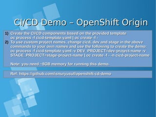 CI/CD Demo – OpenShift OriginCI/CD Demo – OpenShift Origin
1)1) Create the CI/CD components based on the provided templateCreate the CI/CD components based on the provided template
oc process -f cicd-template.yaml | oc create -f -oc process -f cicd-template.yaml | oc create -f -
2)2) To use custom project names, change cicd, dev and stage in the aboveTo use custom project names, change cicd, dev and stage in the above
commands to your own names and use the following to create the demo:commands to your own names and use the following to create the demo:
oc process -f cicd-template.yaml -v DEV_PROJECT=dev-project-name -voc process -f cicd-template.yaml -v DEV_PROJECT=dev-project-name -v
STAGE_PROJECT=stage-project-name | oc create -f - -n cicd-project-nameSTAGE_PROJECT=stage-project-name | oc create -f - -n cicd-project-name
Note: you need ~8GB memory for running this demo.Note: you need ~8GB memory for running this demo.
Ref: https://github.com/isnuryusuf/openshift-cd-demoRef: https://github.com/isnuryusuf/openshift-cd-demo
 