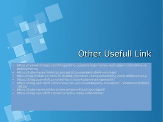 Other Usefull LinkOther Usefull Link
• https://ryaneschinger.com/blog/rolling-updates-kubernetes-replication-controllers-vs-
deployments/
• https://kubernetes.io/docs/concepts/storage/persistent-volumes/
• http://blog.midokura.com/2016/08/kubernetes-ready-networking-done-midonet-way/
• https://blog.openshift.com/red-hat-chose-kubernetes-openshift/
• https://blog.openshift.com/chose-not-join-cloud-foundry-foundation-recommendations
-2015/
• https://kubernetes.io/docs/concepts/workloads/pods/pod/
• https://blog.openshift.com/enterprise-ready-kubernetes/
 