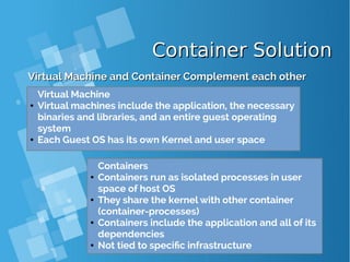 Container SolutionContainer Solution
Virtual Machine and Container Complement each otherVirtual Machine and Container Complement each other
Containers
● Containers run as isolated processes in user
space of host OS
● They share the kernel with other container
(container-processes)
● Containers include the application and all of its
dependencies
● Not tied to specific infrastructure
Virtual Machine
● Virtual machines include the application, the necessary
binaries and libraries, and an entire guest operating
system
● Each Guest OS has its own Kernel and user space
 