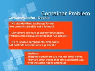 Container ProblemContainer Problem
Containers before DockerContainers before Docker
● No standardized exchange format.
(No, a rootfs tarball is not a format!)
● Containers are hard to use for developers.
(Where's the equivalent of docker run debian?)
● No re-usable components, APIs, tools.
(At best: VM abstractions, e.g. libvirt.)
Analogy:
● Shipping containers are not just steel boxes.
● They are steel boxes that are a standard size,
with the same hooks and holes
 