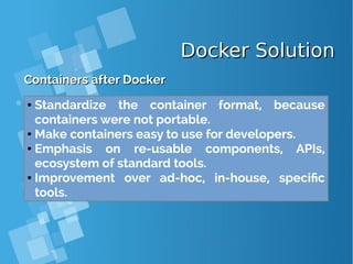 Docker SolutionDocker Solution
Containers after DockerContainers after Docker
● Standardize the container format, because
containers were not portable.
● Make containers easy to use for developers.
● Emphasis on re-usable components, APIs,
ecosystem of standard tools.
● Improvement over ad-hoc, in-house, specific
tools.
 