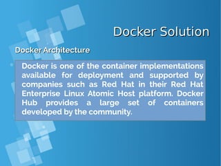 Docker SolutionDocker Solution
Docker ArchitectureDocker Architecture
Docker is one of the container implementations
available for deployment and supported by
companies such as Red Hat in their Red Hat
Enterprise Linux Atomic Host platform. Docker
Hub provides a large set of containers
developed by the community.
 
