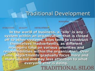 Traditional DevelopmentTraditional Development
In the world of business, a "silo" is anyIn the world of business, a "silo" is any
system within an organization that is closedsystem within an organization that is closed
off to other systems. Silos tend to constructoff to other systems. Silos tend to construct
themselves inadvertently, as differentthemselves inadvertently, as different
managers take on various priorities andmanagers take on various priorities and
responsibilities within the organization. Overresponsibilities within the organization. Over
time, departments gradually focus more andtime, departments gradually focus more and
more inward and pay less attention to whatmore inward and pay less attention to what
everyone else is doing.everyone else is doing.
 