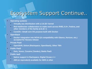 Ecosystem Support Continue..Ecosystem Support Continue..
●
Operating systems
●
Virtually any distribution with a 2.6.32+ kernel
●
Red Hat/Docker collaboration to make work across RHEL 6.4+, Fedora, and
other members of the family (2.6.32 +)
●
CoreOS—Small core OS purpose built with Docker
●
OpenStack
●
Docker integration into NOVA (& compatibility with Glance, Horizon, etc.)
accepted for Havana release
●
Private PaaS
●
OpenShift, Solum (Rackspace, OpenStack), Other TBA
●
Public PaaS
●
Deis, Voxoz, Cocaine (Yandex), Baidu PaaS
●
Public IaaS
●
Native support in Rackspace, Digital Ocean,+++
●
AMI (or equivalent) available for AWS & other
 