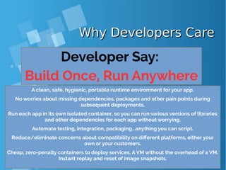 Why Developers CareWhy Developers Care
Developer Say:
Build Once, Run Anywhere
A clean, safe, hygienic, portable runtime environment for your app.
No worries about missing dependencies, packages and other pain points during
subsequent deployments.
Run each app in its own isolated container, so you can run various versions of libraries
and other dependencies for each app without worrying.
Automate testing, integration, packaging...anything you can script.
Reduce/eliminate concerns about compatibility on different platforms, either your
own or your customers.
Cheap, zero-penalty containers to deploy services. A VM without the overhead of a VM.
Instant replay and reset of image snapshots.
 