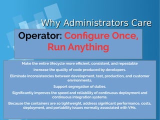 Why Administrators CareWhy Administrators Care
Operator: Configure Once,
Run Anything
Make the entire lifecycle more efficient, consistent, and repeatable
Increase the quality of code produced by developers.
Eliminate inconsistencies between development, test, production, and customer
environments.
Support segregation of duties.
Significantly improves the speed and reliability of continuous deployment and
continuous integration systems.
Because the containers are so lightweight, address significant performance, costs,
deployment, and portability issues normally associated with VMs.
 