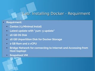 Lab: Installing Docker - RequirmentLab: Installing Docker - Requirment
● Requirment:
● Centos 7.3 Minimal Install
● Latest update with “yum -y update”
● 16 GB OS Disk
● 16 GB Unpartition Disk for Docker Storage
● 2 GB Ram and 2 vCPU
● Bridge Network for connecting to Internet and Accessing from
Host (laptop)
● Snapshoot VM
 