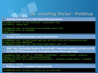 Lab: Installing Docker - PreSetupLab: Installing Docker - PreSetup
● Setting hostname at /etc/hosts file and server:
[root@docker-host ~]# cat /etc/hosts | grep docker-host
192.168.0.6 docker-host
[root@docker-host ~]# hostnamectl set-hostname docker-host
[root@docker-host ~]# hostname
docker-host
● Install needed packages and Latest Docker
[root@docker-host ~]# yum install wget git net-tools bind-utils iptables-services
bridge-utils bash-completion
[root@docker-host ~]# curl -fsSL https://get.docker.com/ | sh
● Edit /etc/sysconfig/docker file and add --insecure-registry 172.30.0.0/16
to the OPTIONS parameter (installing docker from repo only)
[root@docker-host ~]# sed -i '/OPTIONS=.*/cOPTIONS="--selinux-enabled --insecure-
registry 172.30.0.0/16"' /etc/sysconfig/docker
[root@docker-host ~]# systemctl is-active docker ; systemctl enable docker ; systemctl
start docker
Pulling your 1st
container from internet
[root@docker-host ~]# docker container run -ti ubuntu bash
 