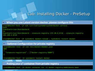 Lab: Installing Docker - PreSetupLab: Installing Docker - PreSetup
● When you use Latest version docker, please configure this
[root@docker-host ~]# vim /usr/lib/systemd/system/docker.service
Edit
ExecStart=/usr/bin/dockerd
to
ExecStart=/usr/bin/dockerd --insecure-registry 172.30.0.0/16 --insecure-registry
192.168.1.0/24
[root@docker-host ~]# systemctl daemon-reload ; systemctl restart docker
● Optional Configuration for private registry
[root@docker-host ~]# vim /etc/docker/daemon.json
Add
{
"insecure-registries" : ["docker-registry:5000"]
}
[root@docker-host ~]# systemctl restart docker
Pulling your 1st
container from private registry
[root@docker-host ~]# docker container run -ti docker-registry:5000/ubuntu bash
 