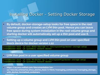 Installing Docker – Setting Docker StorageInstalling Docker – Setting Docker Storage
● Setting up a volume group and LVM thin pool on user specified
block device
[root@docker-host ~]# echo DEVS=/dev/sdb >> /etc/sysconfig/docker-storage-setup
[root@docker-host ~]# systemctl restart docker
● By default, docker-storage-setup looks for free space in the root
volume group and creates an LVM thin pool. Hence you can leave
free space during system installation in the root volume group and
starting docker will automatically set up a thin pool and use it.
● LVM thin pool in a user specified volume group
[root@docker-host ~]# echo VG=docker-vg >> /etc/sysconfig/docker-storage-setup
[root@docker-host ~]# systemctl restart docker
● https://access.redhat.com/documentation/en-
us/red_hat_enterprise_linux_atomic_host/7/html/managing_containers/managing_storage_
with_docker_formatted_containers
● Setting up a volume group and LVM thin pool on user specified
block device for docker version 1.12
 