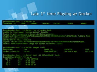 Lab: 1Lab: 1stst
time Playing w/ Dockertime Playing w/ Docker
[root@docker-host ~]# docker ps
CONTAINER ID IMAGE COMMAND CREATED STATUS PORTS NAMES
[root@docker-host ~]# docker run -t centos bash
Unable to find image 'centos:latest' locally
Trying to pull repository docker.io/library/centos ...
sha256:aebf12af704307dfa0079b3babdca8d7e8ff6564696882bcb5d11f1d461f9ee9: Pulling from
docker.io/library/centos
d5e46245fe40: Pull complete
Digest: sha256:aebf12af704307dfa0079b3babdca8d7e8ff6564696882bcb5d11f1d461f9ee9
Status: Downloaded newer image for docker.io/centos:latest
[root@docker-host ~]# docker images --all
REPOSITORY TAG IMAGE ID CREATED SIZE
docker.io/centos latest 3bee3060bfc8 46 hours ago 192.5 MB
[root@docker-host ~]# docker exec -it 60fec4b9a9bf bash
[root@60fec4b9a9bf /]# ps ax
PID TTY STAT TIME COMMAND
1 ? Ss+ 0:00 bash
29 ? Ss 0:00 bash
42 ? R+ 0:00 ps ax
 